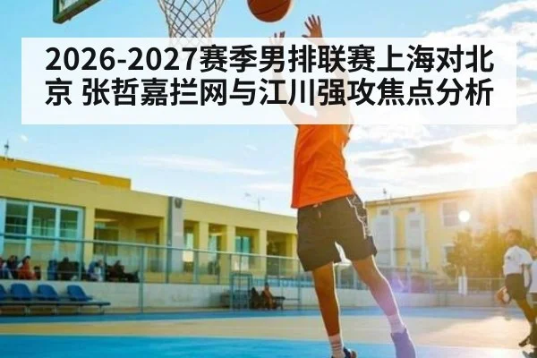 2026-2027赛季男排联赛上海对北京 张哲嘉拦网与江川强攻焦点分析