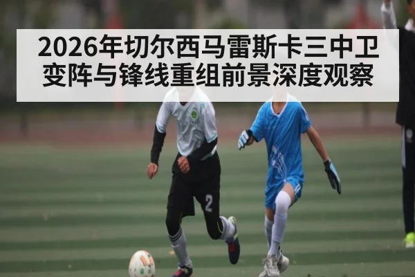 2026年切尔西马雷斯卡三中卫变阵与锋线重组前景深度观察