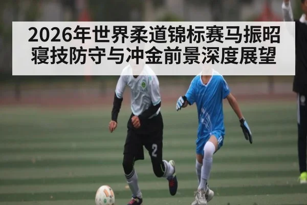 2026年世界柔道锦标赛马振昭寝技防守与冲金前景深度展望