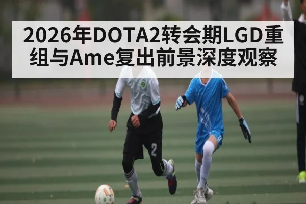 2026年DOTA2转会期LGD重组与Ame复出前景深度观察